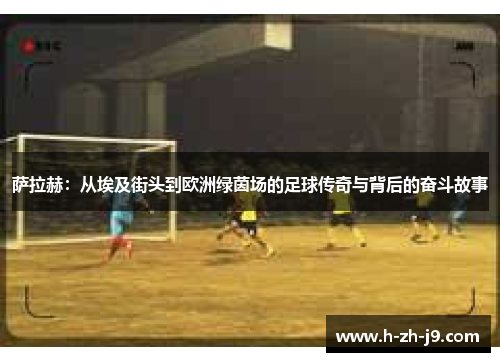 萨拉赫:从埃及街头到欧洲绿茵场的足球传奇与背后的奋斗故事 萨拉赫:从埃及街头到欧洲绿茵场的足球传奇与背后的奋斗故事