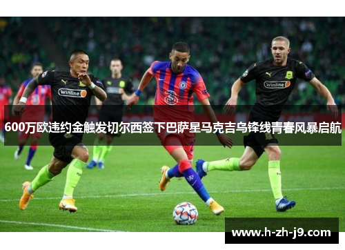 600万欧违约金触发切尔西签下巴萨星马克吉乌锋线青春风暴启航