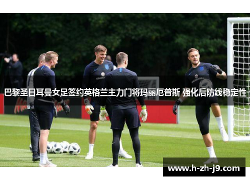 巴黎圣日耳曼女足签约英格兰主力门将玛丽厄普斯 强化后防线稳定性 巴黎圣日耳曼女足签约英格兰主力门将玛丽厄普斯 强化后防线稳定性